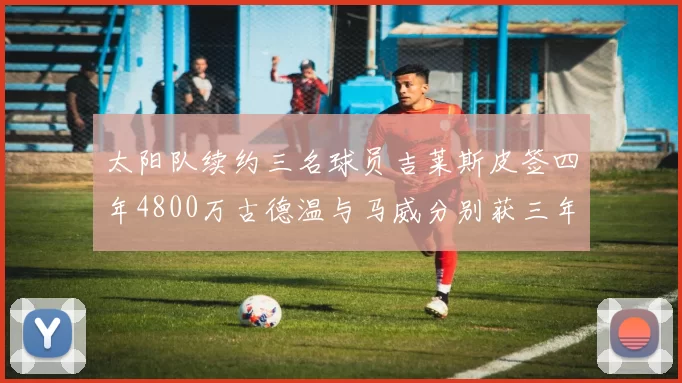 太阳队续约三名球员吉莱斯皮签四年4800万古德温与马威分别获三年合同