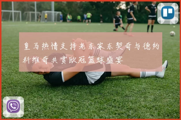 皇马热情支持老东家东契奇与德约科维奇共赏欧冠篮球盛宴