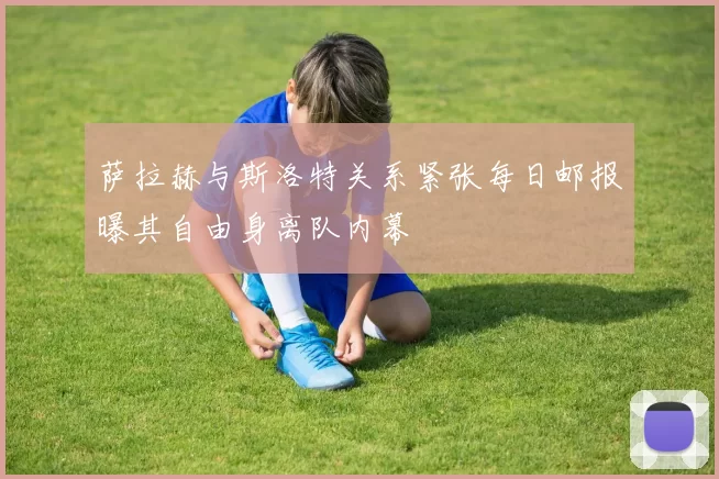 萨拉赫与斯洛特关系紧张每日邮报曝其自由身离队内幕