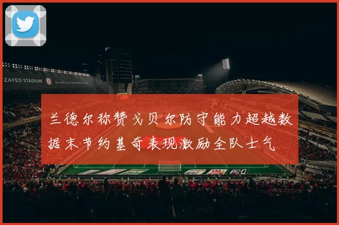 兰德尔称赞戈贝尔防守能力超越数据末节约基奇表现激励全队士气