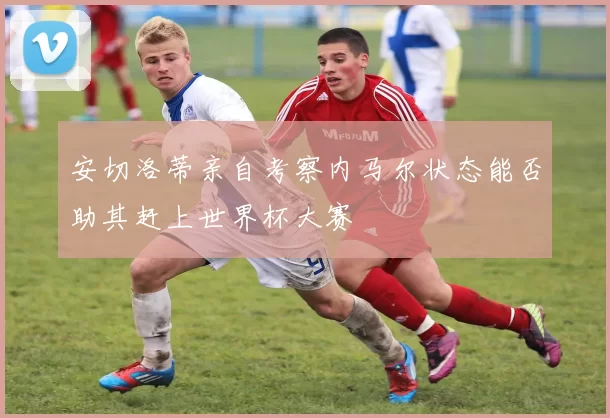 安切洛蒂亲自考察内马尔状态能否助其赶上世界杯大赛