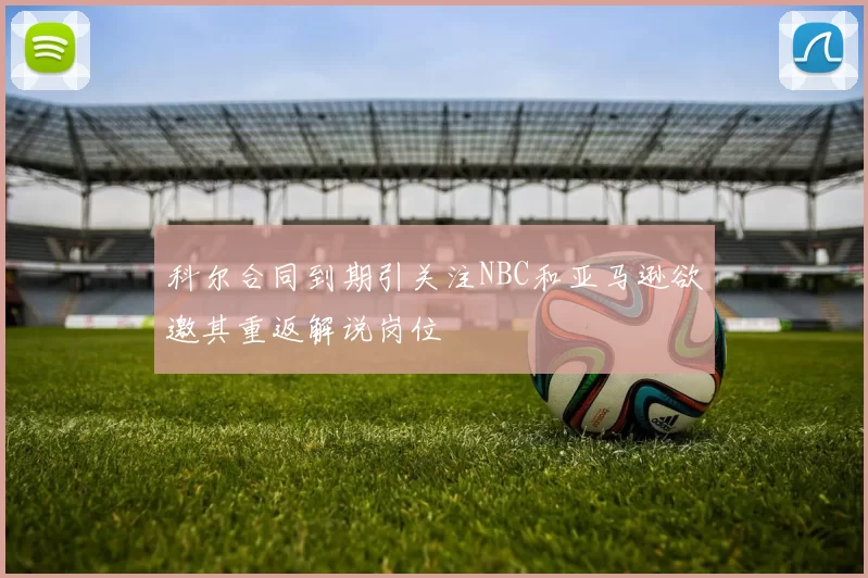 科尔合同到期引关注NBC和亚马逊欲邀其重返解说岗位