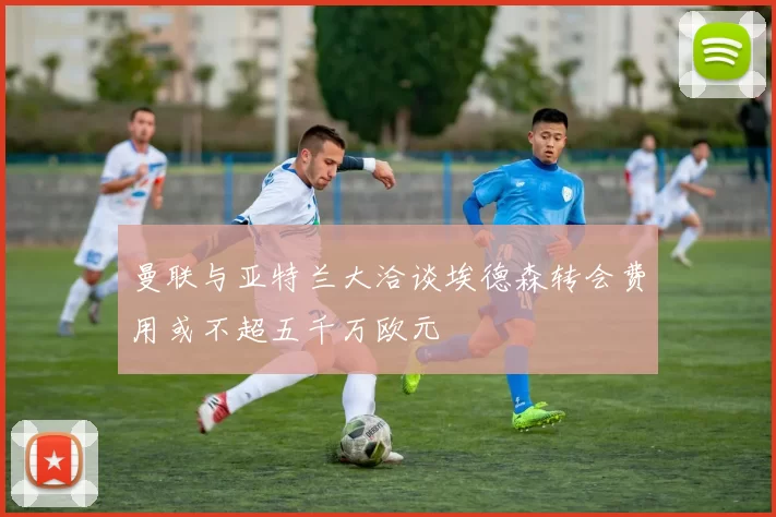 曼联与亚特兰大洽谈埃德森转会费用或不超五千万欧元
