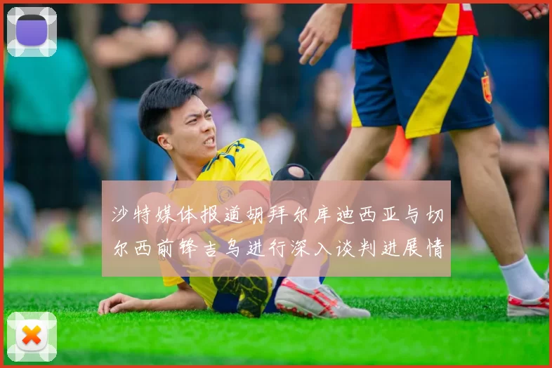 沙特媒体报道胡拜尔库迪西亚与切尔西前锋吉乌进行深入谈判进展情况