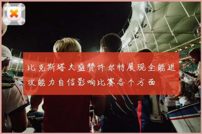 比克斯塔夫盛赞许尔特展现全能进攻能力自信影响比赛各个方面