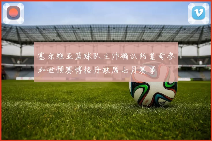 塞尔维亚篮球队主帅确认约基奇参加世预赛博格丹缺席七月赛事