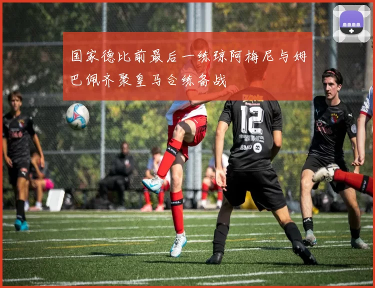国家德比前最后一练琼阿梅尼与姆巴佩齐聚皇马合练备战