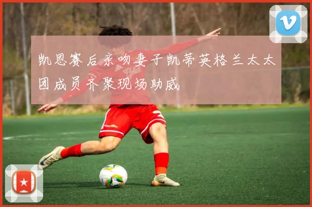 凯恩赛后亲吻妻子凯蒂英格兰太太团成员齐聚现场助威