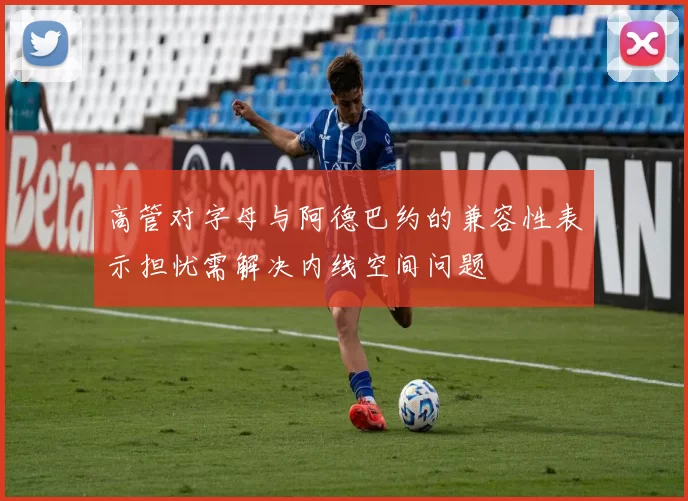 高管对字母与阿德巴约的兼容性表示担忧需解决内线空间问题