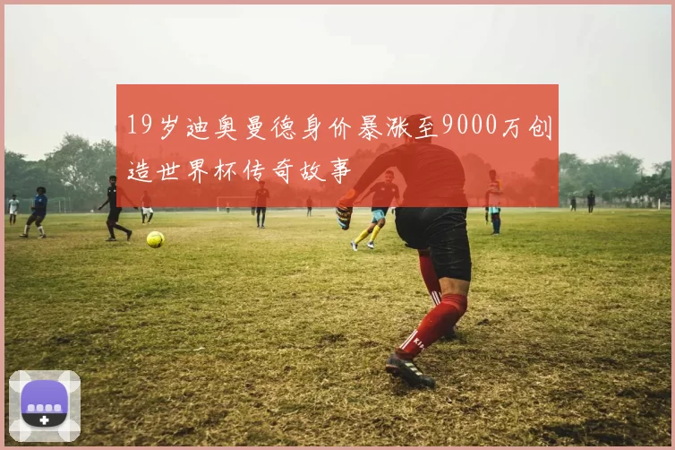 19岁迪奥曼德身价暴涨至9000万创造世界杯传奇故事