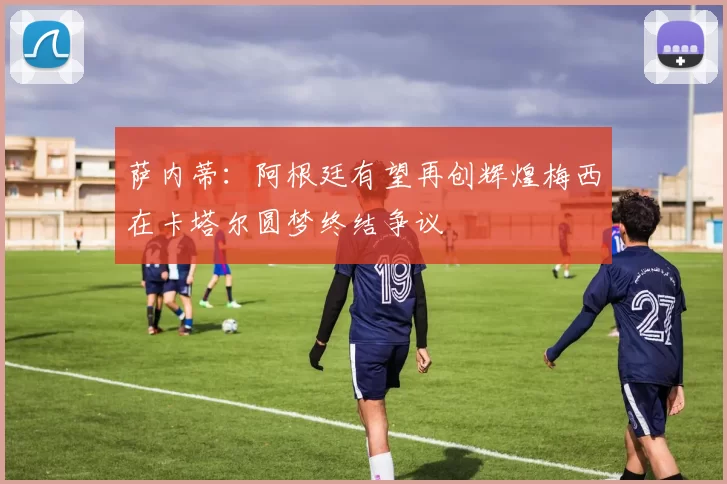 萨内蒂：阿根廷有望再创辉煌梅西在卡塔尔圆梦终结争议