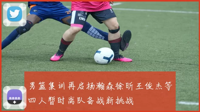 男篮集训再启杨瀚森徐昕王俊杰等四人暂时离队备战新挑战