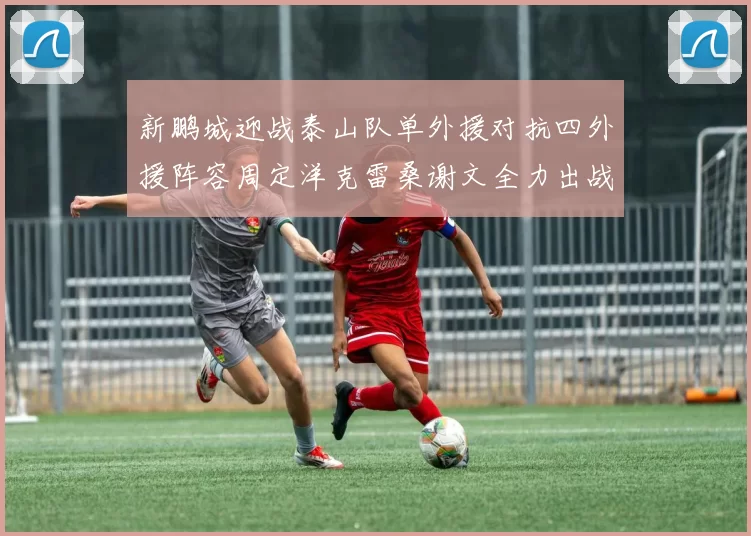 新鹏城迎战泰山队单外援对抗四外援阵容周定洋克雷桑谢文全力出战