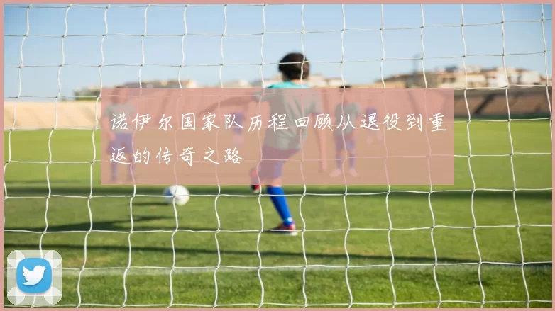 诺伊尔国家队历程回顾从退役到重返的传奇之路