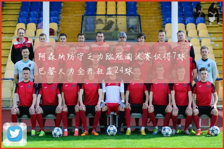 阿森纳防守乏力欧冠淘汰赛仅得7球巴黎火力全开狂轰24球