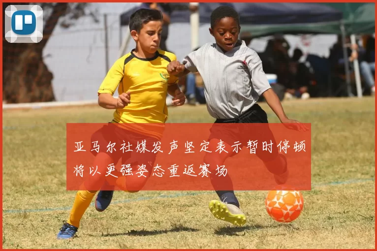亚马尔社媒发声坚定表示暂时停顿将以更强姿态重返赛场